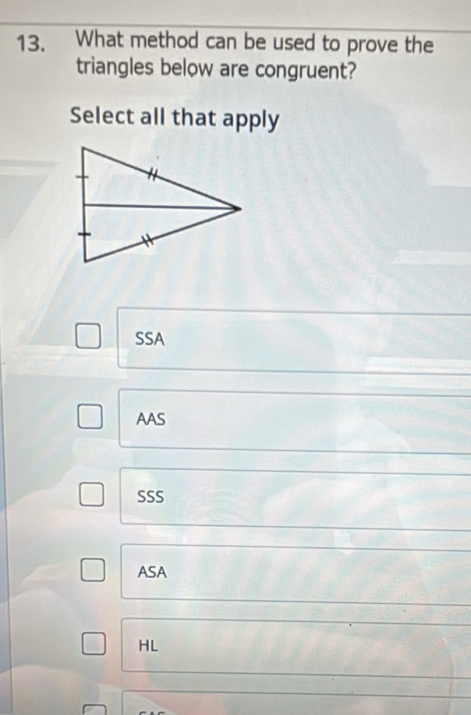 What method can be used to prove the
triangles below are congruent?
Select all that apply
SSA
AAS
SSS
ASA
HL