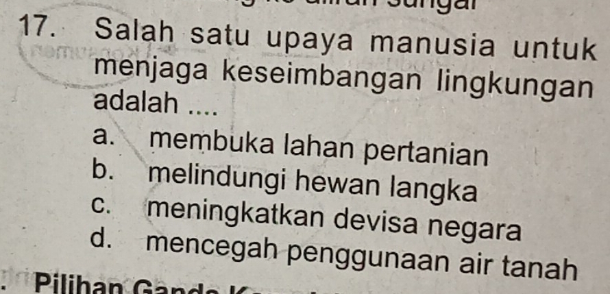 Salah satu upaya manusia untuk
menjaga keseimbangan lingkungan
adalah ....
a. membuka lahan pertanian
b. melindungi hewan langka
c. meningkatkan devisa negara
d. mencegah penggunaan air tanah
* Pilihan Gand