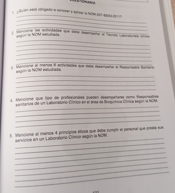 Destionario 
_ 
_ 
1. Quión está obligado a conocer y aplicar la NOM-007-SSA3-20117 
_ 
_ 
2. Mencione las actividades que debe desempeñar el Técnico Laboratorista clínico 
_ 
según la NOM estudiada. 
_ 
_ 
_ 
_ 
_ 
3. Mencione al menos 6 actividades que debe desempeñar el Responsable Sanitario 
según la NOM estudiada. 
_ 
_ 
_ 
_ 
4. Mencione que tipo de profesionales pueden desempeñarse como Responsables 
_ 
sanitarios de un Laboratorio Clínico en el área de Bioquímica Clínica según la NOM. 
_ 
_ 
_ 
5. Mencione al menos 4 principios éticos que debe cumplir el personal que presta sus 
_ 
_servicios en un Laboratorio Clínico según la NOM. 
_ 
_ 
_ 
_ 
_ 
_ 
1 0 1