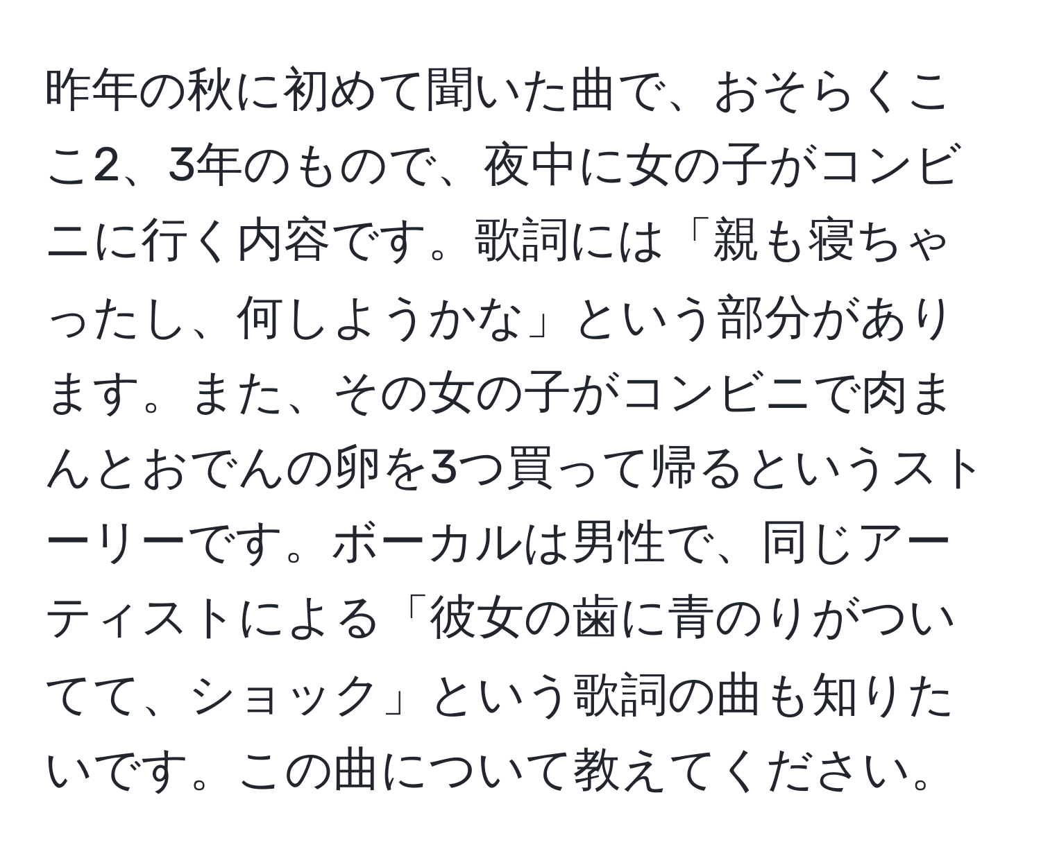 昨年の秋に初めて聞いた曲で、おそらくここ2、3年のもので、夜中に女の子がコンビニに行く内容です。歌詞には「親も寝ちゃったし、何しようかな」という部分があります。また、その女の子がコンビニで肉まんとおでんの卵を3つ買って帰るというストーリーです。ボーカルは男性で、同じアーティストによる「彼女の歯に青のりがついてて、ショック」という歌詞の曲も知りたいです。この曲について教えてください。