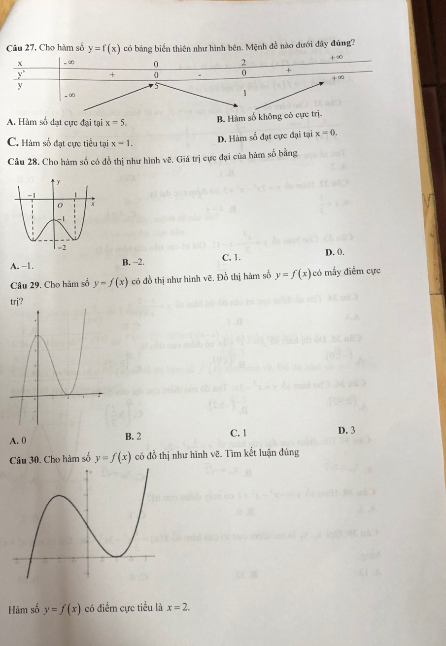 Cho hàm số y=f(x) có bảng biến thiên như hình bên. Mệnh đề nào dưới đây đúng?
A. Hàm số đạt cực đại tại x=5.
B. Hàm số không có c
C. Hàm số đạt cực tiểu tại x=1.
D. Hàm số đạt cực đại tại x=0.
Câu 28. Cho hàm số có đồ thị như hình vẽ. Giá trị cực đại của hàm số bằng
A. -1. B. -2. C. 1.
D. 0.
Câu 29. Cho hàm số y=f(x) có đồ thị như hình vẽ. Đồ thị hàm số y=f(x) có mấy điểm cực
trj?
A. 0 B. 2
C. 1 D. 3
Câu 30. Cho hàm số y=f(x) có đồ thị như hình vẽ. Tìm kết luận đúng
Hàm số y=f(x) có điểm cực tiểu là x=2.