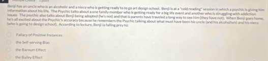 Benji has an uncle who is an alcoholic and a niece who is getting ready to to go art design school. Benji is at a "cold reading" session in which a psychic is giving him
information about his life. The Psychic talks about a one family member who is getting ready for a big life event and another who is struggling with addiction
issues. The psychic also talks about Benji being adopted (he's not) and that is parents have traveled a long way to see him (they have not). When Benji goes home,
he's all excited about the Psychic's accuracy because he remembers the Psychic talking about what must have been his uncle (and his alcoholism) and his niece
(who is going to design school). According to lecture, Benjī ia falling prey to
Fallacy of Positive Instances
the Self-serving Bias
the Barnum Effect
the Balley Effect