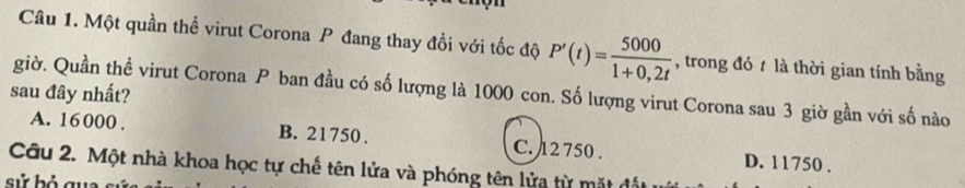 Một quần thể virut Corona P đang thay đổi với tốc độ P'(t)= 5000/1+0,2t  , trong đó t là thời gian tính bằng
sau đây nhất? giờ. Quần thể virut Corona P ban đầu có số lượng là 1000 con. Số lượng virut Corona sau 3 giờ gần với số nào
A. 16000. B. 21750. C. 12 750. D. 11750.
Câu 2. Một nhà khoa học tự chế tên lửa và phóng tên lửa từ mặt đất