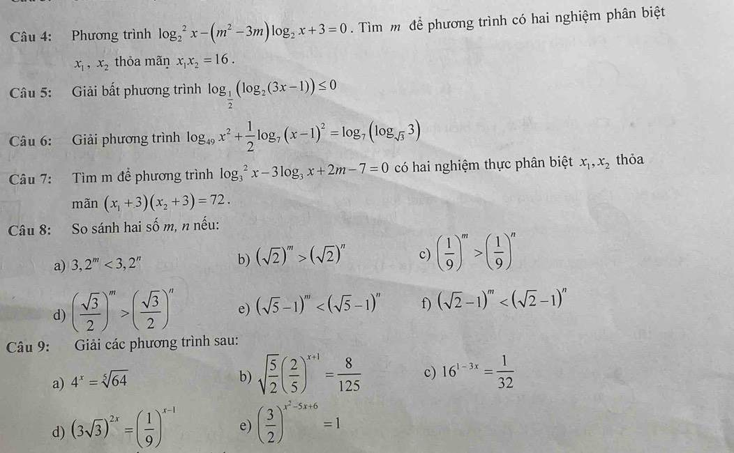 Phương trình log _2^(2x-(m^2)-3m)log _2x+3=0. Tìm m để phương trình có hai nghiệm phân biệt
x_1,x_2 thỏa mãŋ x_1x_2=16.
Câu 5: Giải bất phương trình log _ 1/2 (log _2(3x-1))≤ 0
Câu 6: Giải phương trình log _49x^2+ 1/2 log _7(x-1)^2=log _7(log _sqrt(3)3)
Câu 7: Tìm m để phương trình log _3^(2x-3log _3)x+2m-7=0 có hai nghiệm thực phân biệt x_1,x_2 thỏa
mãn (x_1+3)(x_2+3)=72.
Câu 8: So sánh hai số m, n nếu:
a) 3,2^m<3,2^n b) (sqrt(2))^m>(sqrt(2))^n c) ( 1/9 )^m>( 1/9 )^n
d) ( sqrt(3)/2 )^m>( sqrt(3)/2 )^n e) (sqrt(5)-1)^m f) (sqrt(2)-1)^m
Câu 9: Giải các phương trình sau:
a) 4^x=sqrt[5](64)
b) sqrt(frac 5)2( 2/5 )^x+1= 8/125  c) 16^(1-3x)= 1/32 
d) (3sqrt(3))^2x=( 1/9 )^x-1 e) ( 3/2 )^x^2-5x+6=1