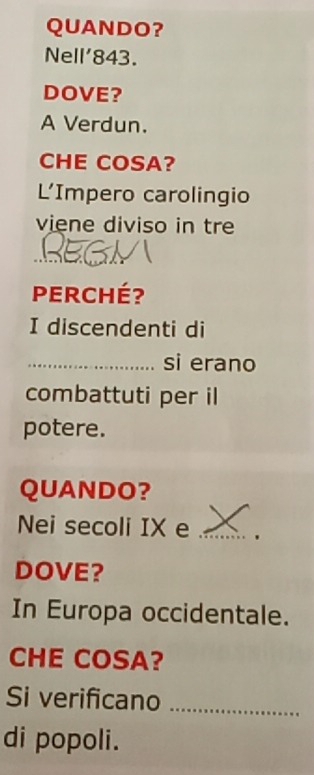 QUANDO? 
Nell' 843. 
DOVE? 
A Verdun. 
CHE COSA? 
L'Impero carolingio 
viene diviso in tre 
REg 
Perché? 
I discendenti di 
_si erano 
combattuti per il 
potere. 
QUANDO? 
Nei secoli IX e_ 
DOVE? 
In Europa occidentale. 
CHE COSA? 
Si verificano_ 
di popoli.