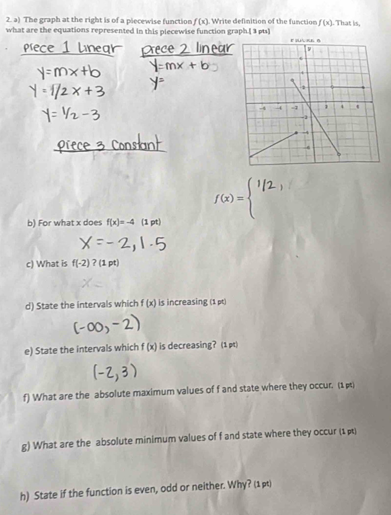 The graph at the right is of a piecewise function f(x). Write definition of the function f(x). That is, 
what are the equations represented in this piecewise function graph.[ 3 pts]
f(x)=beginarrayl endarray. iv 
frac  
b) For what x does f(x)=-4 (1 pt) 
c) What is f(-2) ? (1 pt) 
d) State the intervals which f(x) is increasing (1 pt) 
e) State the intervals which f(x) is decreasing? (1 pt) 
f) What are the absolute maximum values of f and state where they occur. (1p) 
g) What are the absolute minimum values of f and state where they occur (1 p) 
h) State if the function is even, odd or neither. Why? (1 pt)