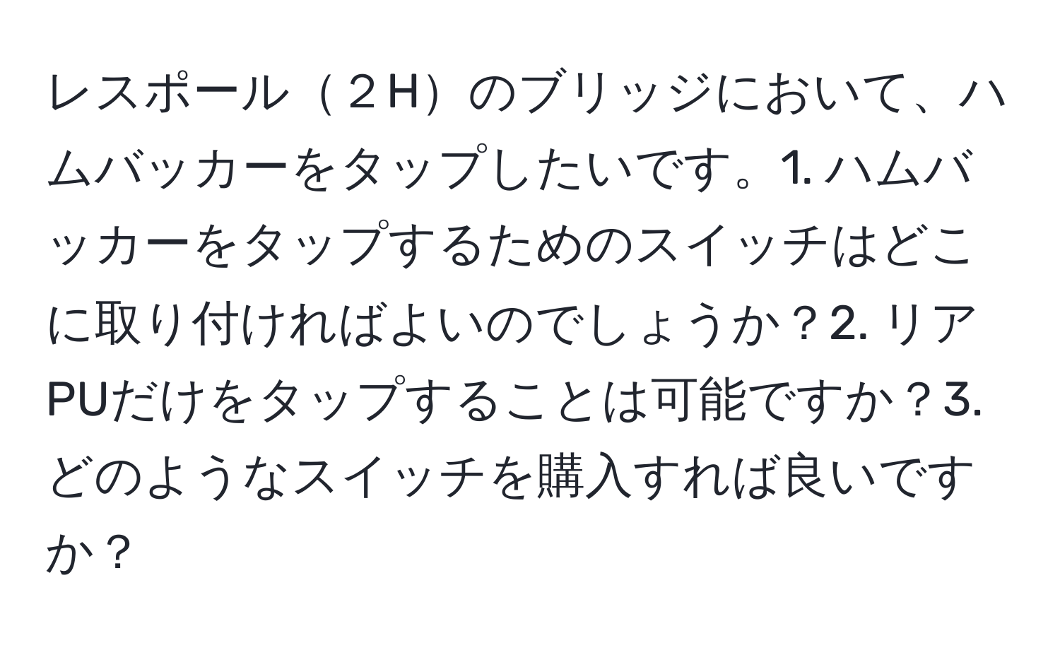 レスポール２Hのブリッジにおいて、ハムバッカーをタップしたいです。1. ハムバッカーをタップするためのスイッチはどこに取り付ければよいのでしょうか？2. リアPUだけをタップすることは可能ですか？3. どのようなスイッチを購入すれば良いですか？