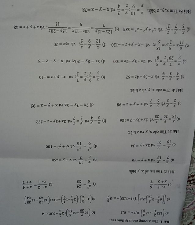 Tìm x trong các tỉ lệ thức sau:
a) (152 2/4 -148 3/8 ):0,2=x:0,3 b) (85 7/30 -83 5/18 ):2 2/3 =0,01x:4
c) [(6 3/5 -3 3/14 ).2,5]:(21-1,25)=x:5 5/6  d) (4- 3/4 ):(2 1/3 -1 1/9 )=31x:(45 10/63 -44 25/84 )
c)  (x-1)/x+5 = 6/7  f)  x^2/6 = 24/25  g)  (x-2)/x-1 = (x+4)/x+7 
Bài 2: Tìm hai số x, y biết:
a)  x/7 = y/13  và x+y=40 b)  x/y - 17/3  và x+y=-60
c)  x/19 = y/21  và 2x-y=34 d)  x^2/9 = y^2/16  và x^2+y^2=100
Bài 3: Tìm các x, y và z biết:
a)  x/15 = y/20 = z/28  và 2x+3y-2=186 b)  x/3 = y/4  và  y/5 = z/7  và 2x+3y-z=372
c)  x/2 = y/3  và  y/5 = z/7  và x+y+z=98 d) 2x=3y=5z và x+y-z=95
Bài 4: Tìm các x, y và z biết:
a)  x/4 = y/3 = z/9  và x-3y+4z=62 b)  x/y = 9/7 ; y/z = 7/3 ; và x-y+z=-15
c)  x/y = 7/20 ; y/z = 5/8 ; và 2x+5y-2z=100 d) 5x=8y=20z; và x-y-z=3
c)  6/11 x= 9/2 y= 18/5 z; và -x+y+z=-120 f)  x/12 = y/9 = z/5 ; và xyz=20
15)  x/5 = y/7 = z/3 ; và x^2+y^2-z^2=585 h)  (12x-15y)/7 = (20z-12x)/9 = (15y-20z)/11 ; và x+y+z=48
Bài 5: Tìm x, y, z biết:  x/y = 10/9 ; y/z = 3/4  và x-y-z=78