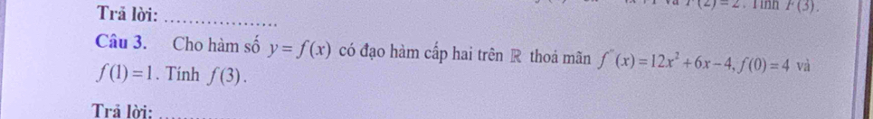 Trã lời:_
r(2)=2. I inh F(3). 
Câu 3. Cho hàm số y=f(x) có đạo hàm cấp hai trên R thoá mãn f''(x)=12x^2+6x-4, f(0)=4 và
f(1)=1. Tính f(3). 
Trả lời: