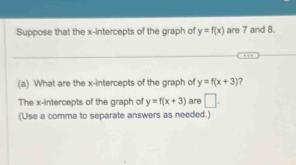 Suppose that the x-intercepts of the graph of y=f(x) are 7 and 8. 
(a) What are the x-intercepts of the graph of y=f(x+3) ? 
The x-intercepts of the graph of y=f(x+3) are □ . 
(Use a comma to separate answers as needed.)