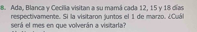 Ada, Blanca y Cecilia visitan a su mamá cada 12, 15 y 18 días 
respectivamente. Si la visitaron juntos el 1 de marzo. ¿Cuál 
será el mes en que volverán a visitarla?