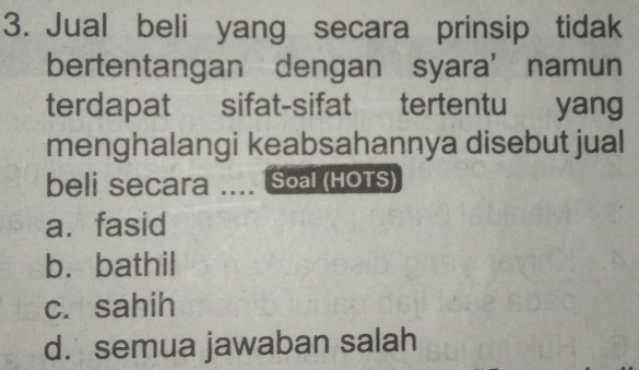 Jual beli yang secara prinsip tidak
bertentangan dengan syara’namun
terdapat sifat-sifat tertentu yang
menghalangi keabsahannya disebut jual
beli Secara .... Soal (HOTS)
a. fasid
b. bathil
c. sahih
d. semua jawaban salah