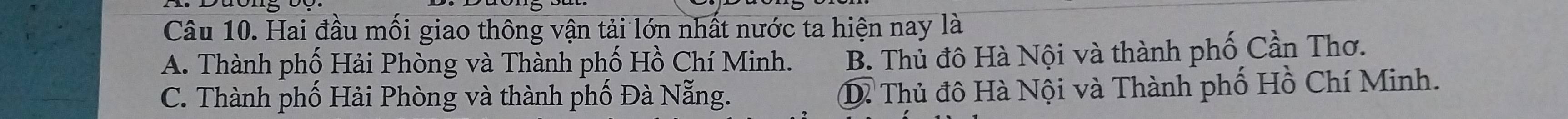 Hai đầu mối giao thông vận tải lớn nhất nước ta hiện nay là
A. Thành phố Hải Phòng và Thành phố Hồ Chí Minh. B. Thủ đô Hà Nội và thành phố Cần Thơ.
C. Thành phố Hải Phòng và thành phố Đà Nẵng. D. Thủ đô Hà Nội và Thành phố Hồ Chí Minh.