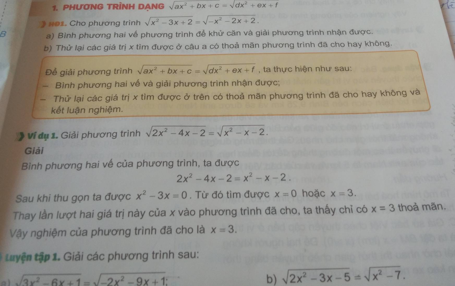 PHUƠNG TRÌNH DANG sqrt(ax^2+bx+c)=sqrt(dx^2+ex+f)
HĐ1. Cho phương trình sqrt(x^2-3x+2)=sqrt(-x^2-2x+2).
B a) Bình phương hai vế phương trình để khử căn và giải phương trình nhận được.
b) Thử lại các giá trị x tìm được ở câu a có thoả mãn phương trình đã cho hay không.
Để giải phương trình sqrt(ax^2+bx+c)=sqrt(dx^2+ex+f) , ta thực hiện như sau:
- Bình phương hai vế và giải phương trình nhận được;
- Thử lại các giá trị x tìm được ở trên có thoả mãn phương trình đã cho hay không và
kết luận nghiệm.
Vi dụ 1. Giải phương trình sqrt(2x^2-4x-2)=sqrt(x^2-x-2).
Giải
Bình phương hai vế của phương trình, ta được
2x^2-4x-2=x^2-x-2.
Sau khi thu gọn ta được x^2-3x=0. Từ đó tìm được x=0 hoặc x=3.
Thay lần lượt hai giá trị này của x vào phương trình đã cho, ta thấy chỉ có x=3 thoả mãn.
Vậy nghiệm của phương trình đã cho là x=3.
tuyện tập 1. Giải các phương trình sau:
a) sqrt(3x^2-6x+1)=sqrt(-2x^2-9x+1) b) sqrt(2x^2-3x-5)=sqrt(x^2-7).