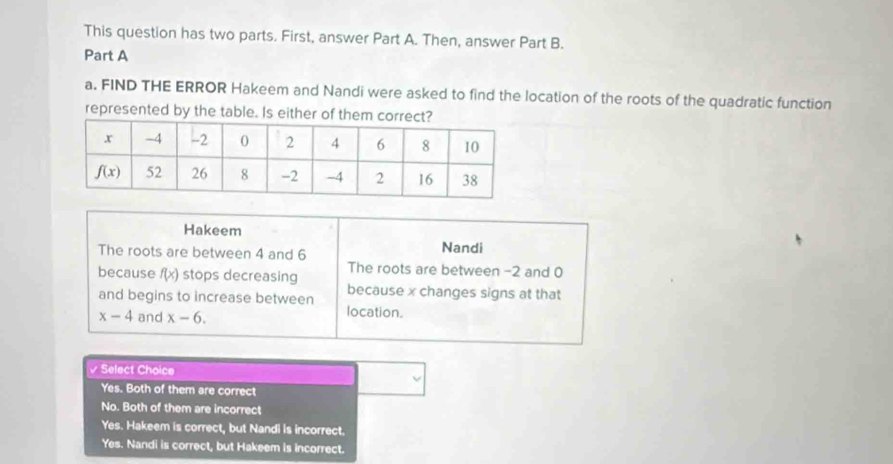 This question has two parts. First, answer Part A. Then, answer Part B.
Part A
a. FIND THE ERROR Hakeem and Nandi were asked to find the location of the roots of the quadratic function
represented by the table. Is either of them correct?
Hakeem
The roots are between 4 and 6 Nandi
because f(x) stops decreasing The roots are between -2 and 0
because x changes signs at that
and begins to increase between
x-4 and x-6.
location.
√ Select Choice
Yes. Both of them are correct
No. Both of them are incorrect
Yes. Hakeem is correct, but Nandi is incorrect.
Yes. Nandi is correct, but Hakeem is incorrect.