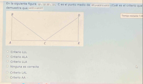 En la siguiente figura overline AB⊥ overline AE, overline DE⊥ overline AE ， C es el punto medio de overline AE Y ∠ ACB≌ ∠ ECD ¿Cuál es el criterio que
demuestra que △ ACB≌ △ ECD ?
Tiempo restante 1:0
Criterio LLL
Criterio ALA
Criterio LLA
Ninguna es correcta
Criterio LAL
Criterio AA