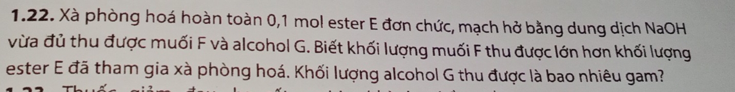 Xà phòng hoá hoàn toàn 0,1 mol ester E đơn chức, mạch hở bằng dung dịch NaOH 
vừa đủ thu được muối F và alcohol G. Biết khối lượng muối F thu được lớn hơn khối lượng 
ester E đã tham gia xà phòng hoá. Khối lượng alcohol G thu được là bao nhiêu gam?