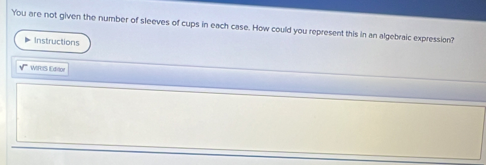 You are not given the number of sleeves of cups in each case. How could you represent this in an algebraic expression? 
Instructions 
WRIS Editor