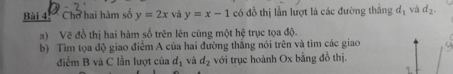 Chơ hai hàm số y=2x và y=x-1 có đồ thị lần lượt là các đường thắng d_1 và d_2. 
a) Vẽ đồ thị hai hàm số trên lên cùng một hệ trục tọa độ. 
b) Tìm tọa độ giao điểm A của hai đường thắng nói trên và tìm các giao 
điểm B và C lần lượt của d_1 và d_2 với trục hoành Ox bằng đồ thị.