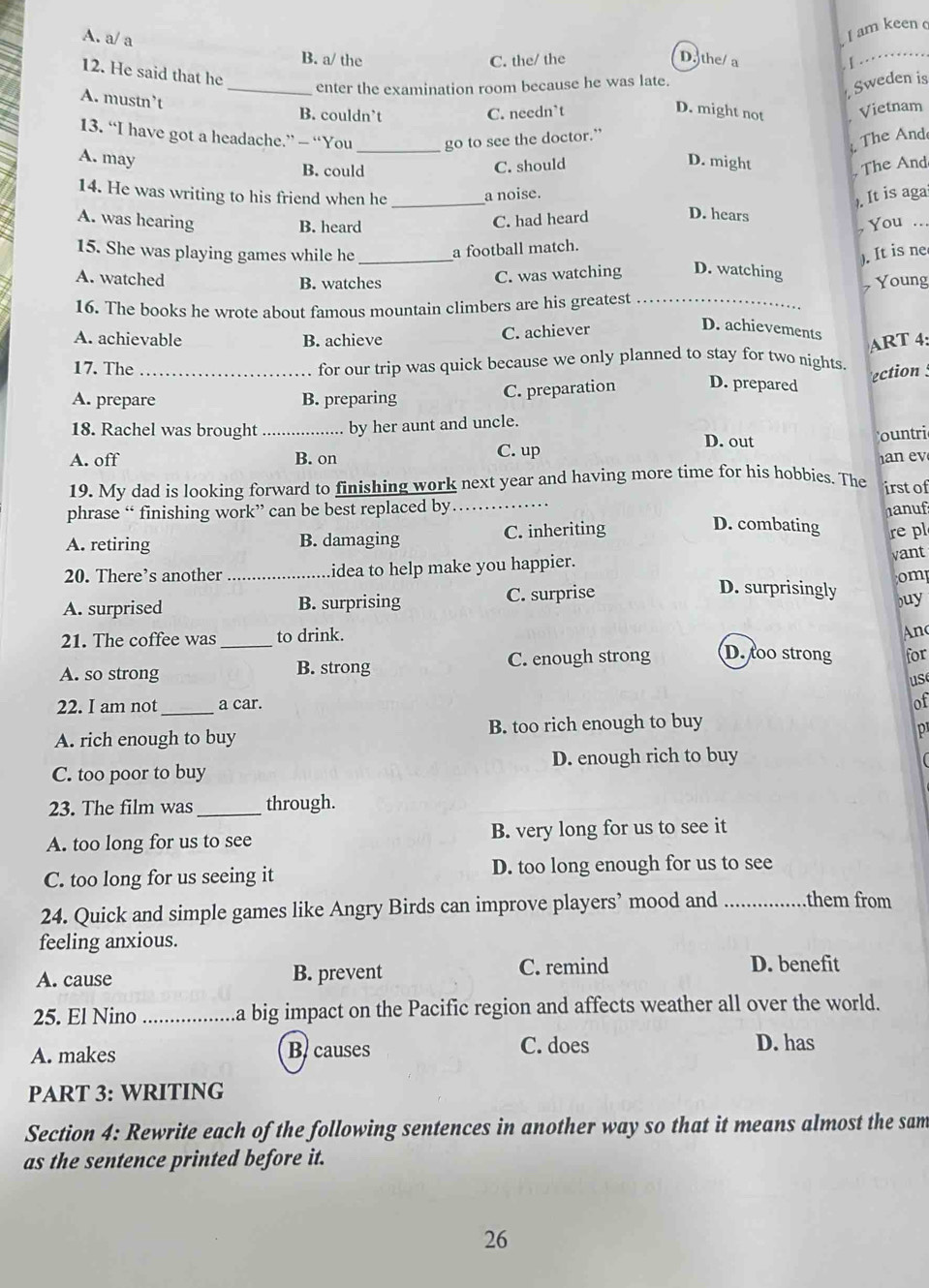 A. a/ a
I am keen 
B. a/ the C. the/ the D.the/ a
_
12. He said that he
_enter the examination room because he was late.
Sweden is
A. mustn’t
B. couldn’t C. needn’t
D. might not Vietnam
13. “I have got a headache.” — “You go to see the doctor.”
The And
A. may _D. might
B. could
C. should
The And
14. He was writing to his friend when he _a noise.
). It is aga
A. was hearing C. had heard D. hears You ..
B. heard
15. She was playing games while he _a football match.
). It is ne
C. was watching D. watching
A. watched B. watches Young
16. The books he wrote about famous mountain climbers are his greatest_
C. achiever
D. achievements
A. achievable B. achieve
17. The _for our trip was quick because we only planned to stay for two nights. ART 4:
A. prepare B. preparing
C. preparation D. prepared ection 
18. Rachel was brought _by her aunt and uncle.
D. out
ountri
A. off B. on C. up
      
19. My dad is looking forward to finishing work next year and having more time for his hobbies. The
irst of
phrase “ finishing work” can be best replaced by _nanuf
A. retiring B. damaging C. inheriting
D. combating re pl
20. There’s another _idea to help make you happier.
vant
omp
A. surprised B. surprising C. surprise
D. surprisingly
buy
21. The coffee was _to drink.
An
A. so strong B. strong C. enough strong D. too strong for
us
22. I am not _a car.
of
A. rich enough to buy B. too rich enough to buy
p
D. enough rich to buy
C. too poor to buy
23. The film was _through.
A. too long for us to see B. very long for us to see it
C. too long for us seeing it D. too long enough for us to see
24. Quick and simple games like Angry Birds can improve players’ mood and _them from
feeling anxious.
A. cause B. prevent C. remind D. benefit
25. El Nino _a big impact on the Pacific region and affects weather all over the world.
A. makes B. causes C. does
D. has
PART 3: WRITING
Section 4: Rewrite each of the following sentences in another way so that it means almost the sam
as the sentence printed before it.
26