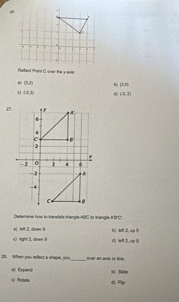 Reflect Point C over the y-axis:
a) (3.2)
6) (3,0)
c) (-2,3)
d) (-3,2)
27.
Determine how to translate triangle ABC to triangle A'B'C'.
a) left 2, down 9 b) left 2, up 5
c) right 2, down 9 d) left 2, up 9
28. When you reflect a shape, you_ over an axis or line.
a) Expand
b) Slide
c) Rotate d) Flip