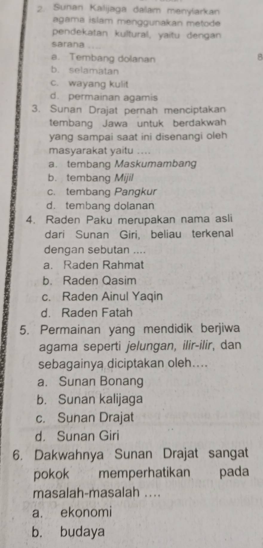 Suhan Kalijaga daam menyfarkan
agama islam menggunakan metode
pendekatan kultural, yaitu dengan
saraha
a. Tembang dolanan
8
b. selamatan
c. wayang kulit
d. permainan agamis
3. Sunan Drajat pernah menciptakan
tembang Jawa untuk berdakwah
yang sampai saat ini disenangi oleh
masyarakat yaitu ....
a. tembang Maskumambang
b. tembang Mijil
c. tembang Pangkur
d. tembang dolanan
4. Raden Paku merupakan nama asli
dari Sunan Giri, beliau terkenal
dengan sebutan ....
a. Raden Rahmat
b. Raden Qasim
c. Raden Ainul Yaqin
d. Raden Fatah
5. Permainan yang mendidik berjiwa
agama seperti jelungan, ilir-ilir, dan
sebagainya diciptakan oleh....
a. Sunan Bonang
b. Sunan kalijaga
c. Sunan Drajat
d. Sunan Giri
6. Dakwahnya Sunan Drajat sangat
pokok memperhatikan pada
masalah-masalah ....
a. ekonomi
b. budaya