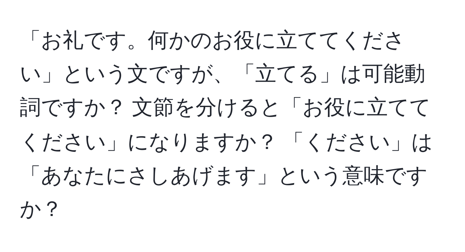 「お礼です。何かのお役に立ててください」という文ですが、「立てる」は可能動詞ですか？ 文節を分けると「お役に立てて ください」になりますか？ 「ください」は「あなたにさしあげます」という意味ですか？