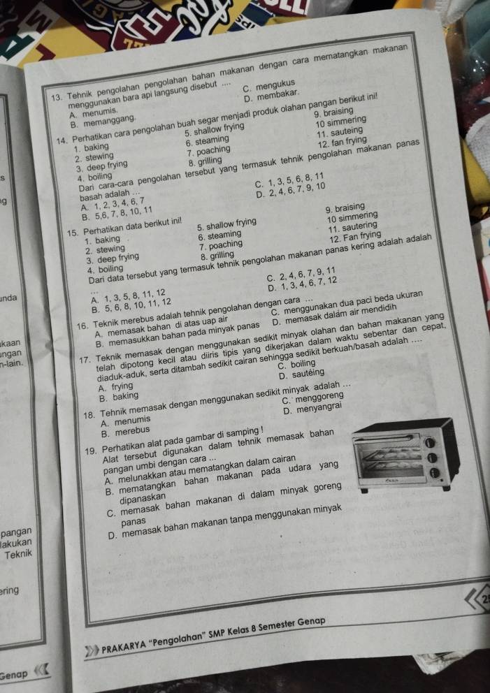 Tehnik pengolahan pengolahan bahan makanan dengan cara mematangkan makanan
menggunakan bara api langsung disebut .. C. mengukus
A. menumis. D. membakar.
B. memanggang.
14. Perhatikan cara pengolahan buah segar menjadi produk olahan pangan berikut ini 9. braising
5. shallow frying 10 simmering
1. baking 6. steaming
2. stewing
7. poaching 11. sauteing
12. fan frying
s 3. deep frying 8. grilling
g Dari cara-cara pengolahan tersebut yang termasuk tehnik pengolahan makanan panas
4. boiling
D. 2,4, 6, 7, 9, 10
A. 1, 2, 3, 4, 6, 7 C. 1, 3,5, 6, 8, 11
basah adalah ...
B. 5,6, 7, 8, 10, 11
9. braising
15. Perhatikan data berikut ini! 5. shallow frying 10 simmering
2. stewing 6. steaming 11. sautering
1. baking
3. deep frying 7. poaching 12. Fan frying
8. grilling
índa Dari data tersebut yang termasuk tehnik pengolahan makanan panas kering adalah adaiah
4. boiling
D. 1,3, 4, 6, 7, 12
A. 1, 3, 5, 8, 11, 12 C. 2, 4, 6, 7, 9, 11
B 5, 6, 8, 10, 11,1
16. Teknik merebus adalah tehnik pengolahan dengan cara
A. memasak bahan di atas uap air C. menggunakan dua paci beda ukuran
n-lain. 17. Teknik memasak dengan menggunakan sedikit minyak olahan dan bahan makanan yang
kaan
B. memasukkan bahan pada minyak panas D. memasak dalam air mendidih
telah dipotong kecil atau diiris tipis yang dikerjakan dalam waktu sebentar dan cepat.
Ingan
diaduk-aduk, serta ditambah sedikit cairan sehingga sedikit berkuah/basah adalah ....
C. boiling
D. sautéing
A. frying
B. baking
C. menggoreng
18. Tehnik memasak dengan menggunakan sedikit minyak adalah ...
B. merebus A. menumis D. menyangrai
19. Perhatikan alat pada gambar di samping !
Alat tersebut digunakan dalam tehnik memasak bahan
pangan umbi dengan cara ...
A. melunakkan atau mematangkan dalam cairan
B. mematangkan bahan makanan pada udara yang
dipanaskan
C. memasak bahan makanan di dalam minyak goreng
D. memasak bahan makanan tanpa menggunakan minyak
akukan pangan panas
Teknik
ering
2
PRAKARYA “Pengolahan” SMP Kelas 8 Semester Genap
Genap