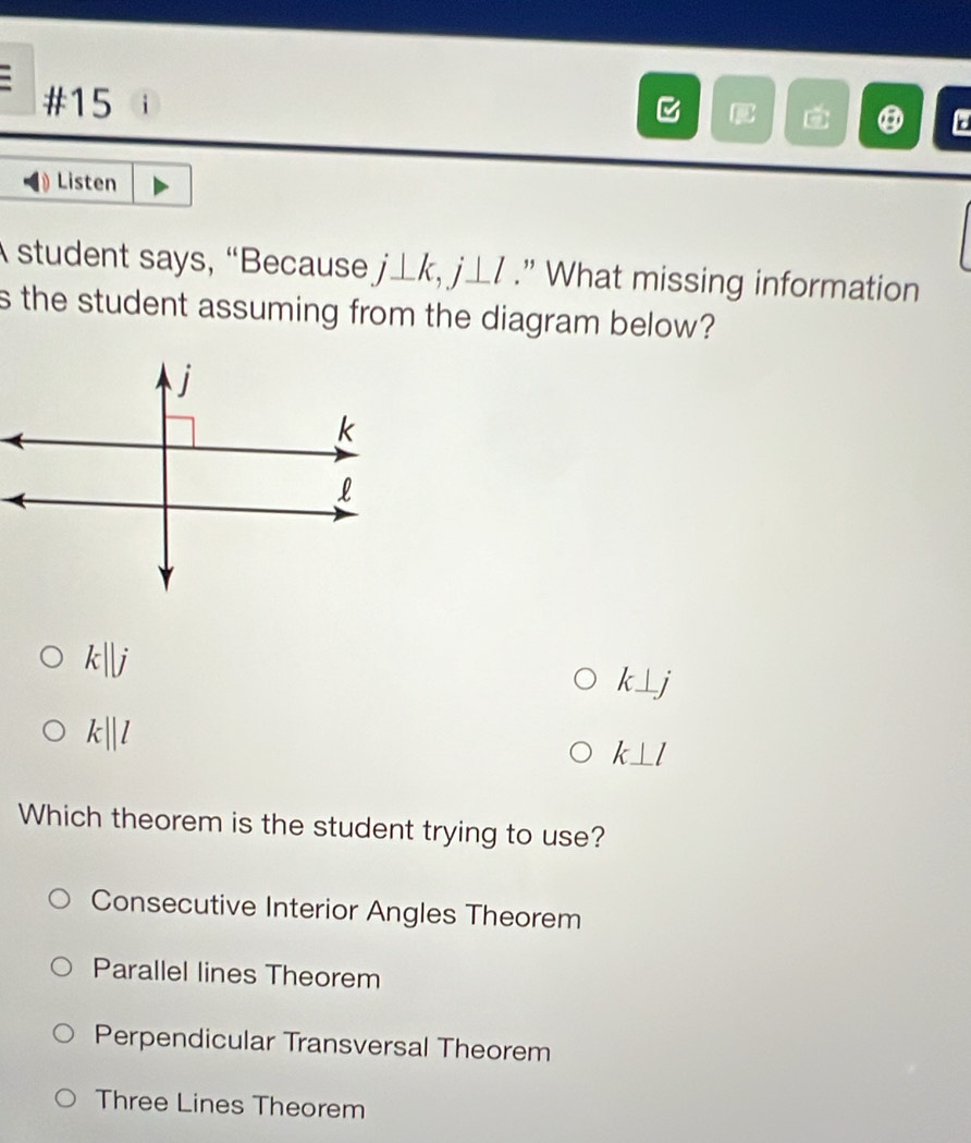 #15 
C
⑧ a
Listen
A student says, “Because j⊥ k, j⊥ l.” What missing information
s the student assuming from the diagram below?
k||j
k⊥ j
k||l
k⊥ l
Which theorem is the student trying to use?
Consecutive Interior Angles Theorem
Parallel lines Theorem
Perpendicular Transversal Theorem
Three Lines Theorem