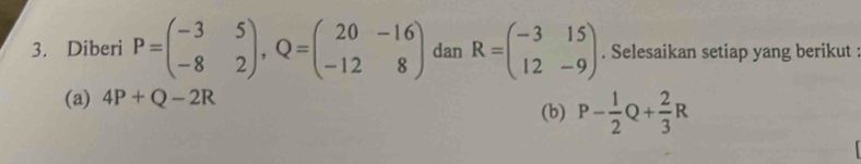 Diberi P=beginpmatrix -3&5 -8&2endpmatrix , Q=beginpmatrix 20&-16 -12&8endpmatrix dan R=beginpmatrix -3&15 12&-9endpmatrix. Selesaikan setiap yang berikut : 
(a) 4P+Q-2R
(b) P- 1/2 Q+ 2/3 R