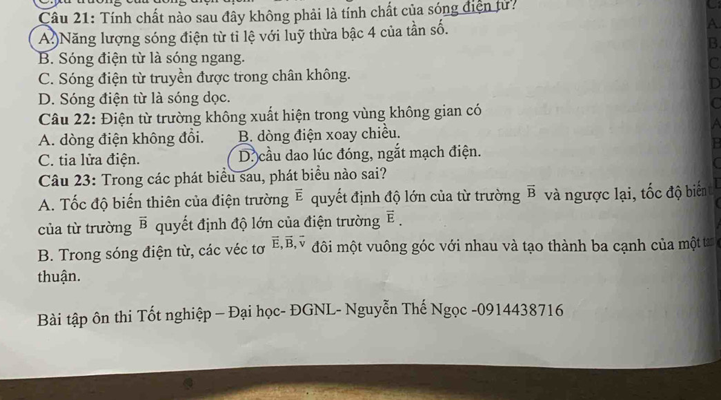 Tính chất nào sau đây không phải là tính chất của sóng điện tử?
C
A.)Năng lượng sóng điện từ tỉ lệ với luỹ thừa bậc 4 của tần số. A
B
B. Sóng điện từ là sóng ngang.
C
C. Sóng điện từ truyền được trong chân không.
D
D. Sóng điện từ là sóng dọc.
Câu 22: Điện từ trường không xuất hiện trong vùng không gian có

A. dòng điện không đổi. B. dòng điện xoay chiều.
C. tia lửa điện. D. cầu dao lúc đóng, ngắt mạch điện.
Câu 23: Trong các phát biểu sau, phát biểu nào sai?
A. Tốc độ biến thiên của điện trường vector E quyết định độ lớn của từ trường vector B và ngược lại, tốc độ biển
của từ trường vector B quyết định độ lớn của điện trường vector E. 
B. Trong sóng điện từ, các véc tơ vector E, vector B, 1 đôi một vuông góc với nhau và tạo thành ba cạnh của một tan
thuận.
Bài tập ôn thi Tốt nghiệp - Đại học- ĐGNL- Nguyễn Thế Ngọc - 0914438716