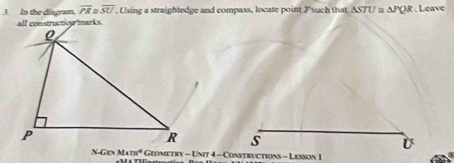 In the diagram, overline PR≌ overline SU , Using a straightedge and compass, locate point 7 such that △ STU≌ △ PQR. Leave 
all construction marks. 
s 
U 
csc MATH^6 Geometry - Unit 4 - Constructions - Lesson 1