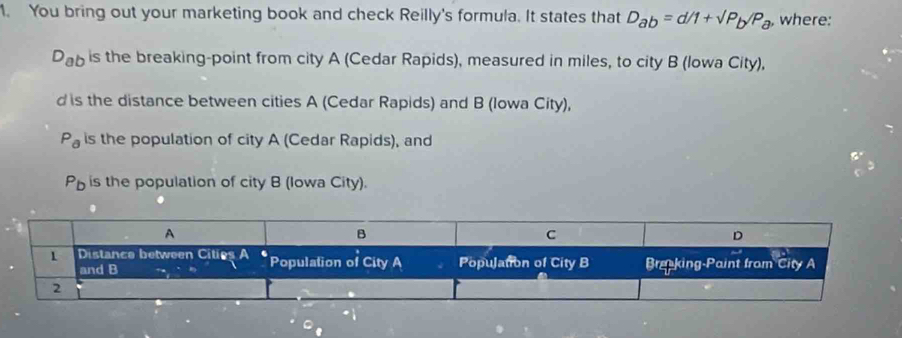 You bring out your marketing book and check Reilly's formula. It states that D_ab=d/1+sqrt(P)_b/P_a, , where:
D_ab is the breaking-point from city A (Cedar Rapids), measured in miles, to city B (lowa City),
d is the distance between cities A (Cedar Rapids) and B (Iowa City),
P_partial  is the population of city A (Cedar Rapids), and
P_b is the population of city B (Iowa City).