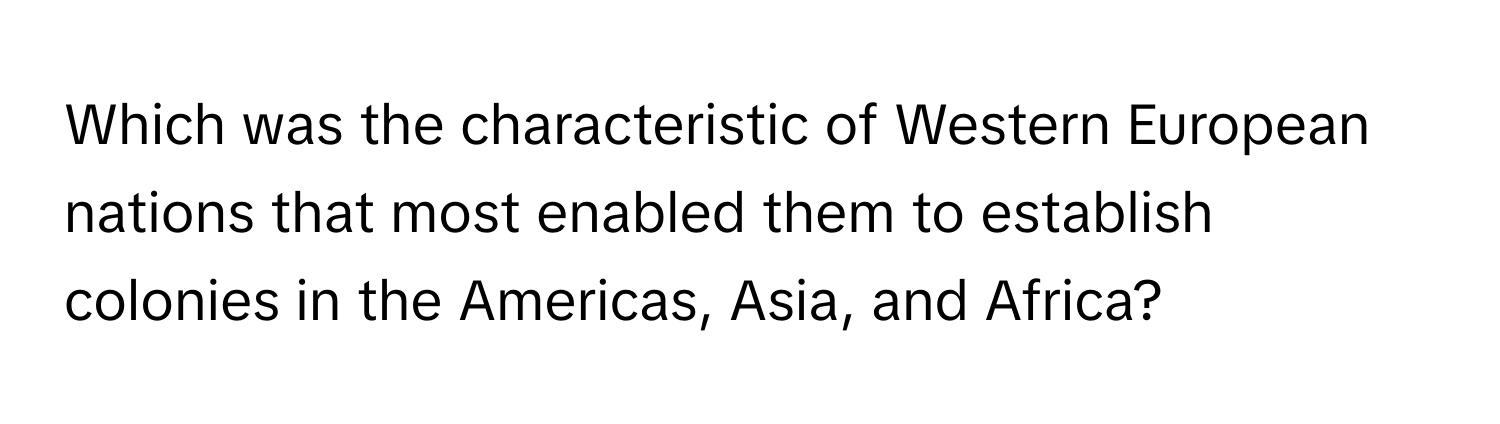 Which was the characteristic of Western European nations that most enabled them to establish colonies in the Americas, Asia, and Africa?