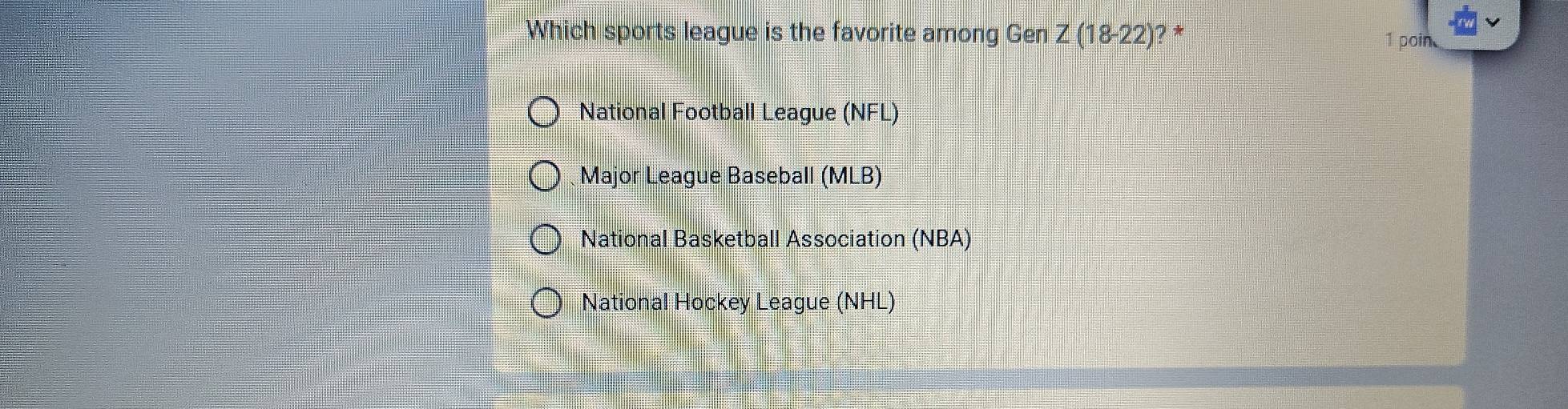 Which sports league is the favorite among Gen Z(18-22) ?*
1 poin
National Football League (NFL)
Major League Baseball (MLB)
National Basketball Association (NBA)
National Hockey League (NHL)