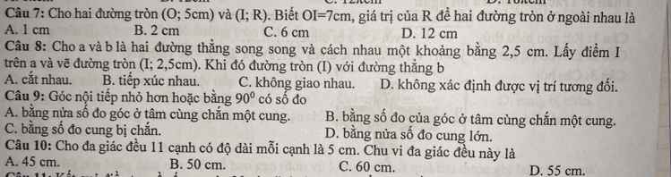 Cho hai đường tròn (0;5cm) và (I;R). Biết OI=7cm , giá trị của R để hai đường tròn ở ngoài nhau là
A. 1 cm B. 2 cm C. 6 cm D. 12 cm
Câu 8: Cho a và b là hai đường thẳng song song và cách nhau một khoảng bằng 2,5 cm. Lấy điểm I
trên a và vẽ đường tròn (I; 2,: ocm ). Khi đó đường tròn (I) với đường thẳng b
A. cắt nhau. B. tiếp xúc nhau. C. không giao nhau. D. không xác định được vị trí tương đối.
* Câu 9: Góc nội tiếp nhỏ hơn hoặc bằng 90° có số đo
A. bằng nửa số đo góc ở tâm cùng chắn một cung. B. bằng số đo của góc ở tâm cùng chắn một cung.
C. bằng số đo cung bị chắn. D. bằng nửa số đo cung lớn.
Câu 10: Cho đa giác đều 11 cạnh có độ dài mỗi cạnh là 5 cm. Chu vi đa giác đều này là
A. 45 cm. B. 50 cm. C. 60 cm. D. 55 cm.