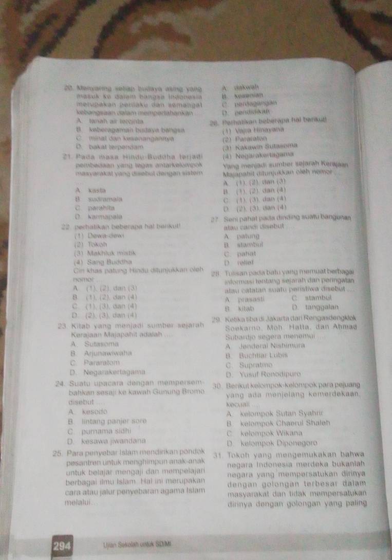 Menyaring selap budaya asing yong A dakwah
masuk ko dalam bangsa Indgnesia B NOH
merupakan perüäku dan zemengat C. perdagangan
kebangsaán calam mempertahankán D. pendidikaB
A. tanah air tercinta
B. keberagaman budava bangs 26. Perhatikan bebérapa hal berikut
(1) Vaja Hinayana
C  minat dan kesənanganny (2) Paracaton
(.  bakal terpendam
21. Pada masa Hindu-Buddha terjadi (3) Kakawin Sutasoma
pembedaan vang legas antarkelompok (4) Negarakertagama
Yang menjadi sumber søjarah Kerajaan
m asvarakat vang disebut dengan sistem  Majapahit ditunjukkan oleh nemor
A. (1). (2). dan (3)
A xasta
B. (1). (2). dan (4)
B sudramala C. (1). (3). dan (4)
C. parahita
D (2). (3). dan (4)
0 karmapala 27 Seni pahal pada dinding suatu banguna
22. perhatikan beberapa hal benkut! atau candi disebut 
(1) Dewa-dewi A patung
2) Tokoh B. stambul
(3) Makhluk mistik C. patat
(4) Sang Buddha D. reliof
Cin khas patung Hindu ditunjukkan olch
nomot  .  28. Tulisan pada batu yang memuat berbagai
A. (1), (2), dan (3)  informasi tentang sejarah dan peringatan
8 (1). (2). dan (4) alau catatan suatu peristiwa disebut 
C stambul
C. (1). (3). dan (4) B kitab A prasasti D. tanggalan
D. (2). (3), dan (4)  29. Ketika tiba di Jakarta dari Rengasdengklok
23. Kilab yang menjadi sumber sejarah  Soekarno, Möh. Halla, dan Ahmad
Kerajaan Majapahit adalah .    Subardjo segera menemui
A. Sutasoma A Jenderal Nishimura
B. Arjunawiwaha B. Buchtiar Lubis
C Pararatom C.Supratmo
D. Negarakertagama D. Yusuf Ronodipuro
24. Suatu upaçara dengan mempersem 30. Berikut kelompok-kelompok para pejuang
bahkan sesaji ke kawah Günung Bromo
disebut ... yang ada menjelang kemerdekaan.
kecuali
A. kesodo A. kelompok Sutan Syahrir
B. lintang panjer sore B. kelompok Chaerul Shaleh
C. purama sidhi C kelompok Wikana
D. kesawa jiwandana D. kelompok Diponegoro
25. Para penyebar Islam mendirikan pondok 31. Tokoh yang mengemukakan bahwa
pesantren untuk menghimpun anak-anak  negara Indonesía merdeka bukanlah
untuk belajar mengaji dan mempelajari negara yang mempersatukan dirinya 
berbagai ilmu Islam. Hal ini merupakan dengan golongan terbesar dalam 
cara atau jalur penyebaran agama Islam masyarakat dan tidak mempersatukan 
melalui . dirinya dengan golongan yang paling 
294 Ujian Sekolah untük SD/MI