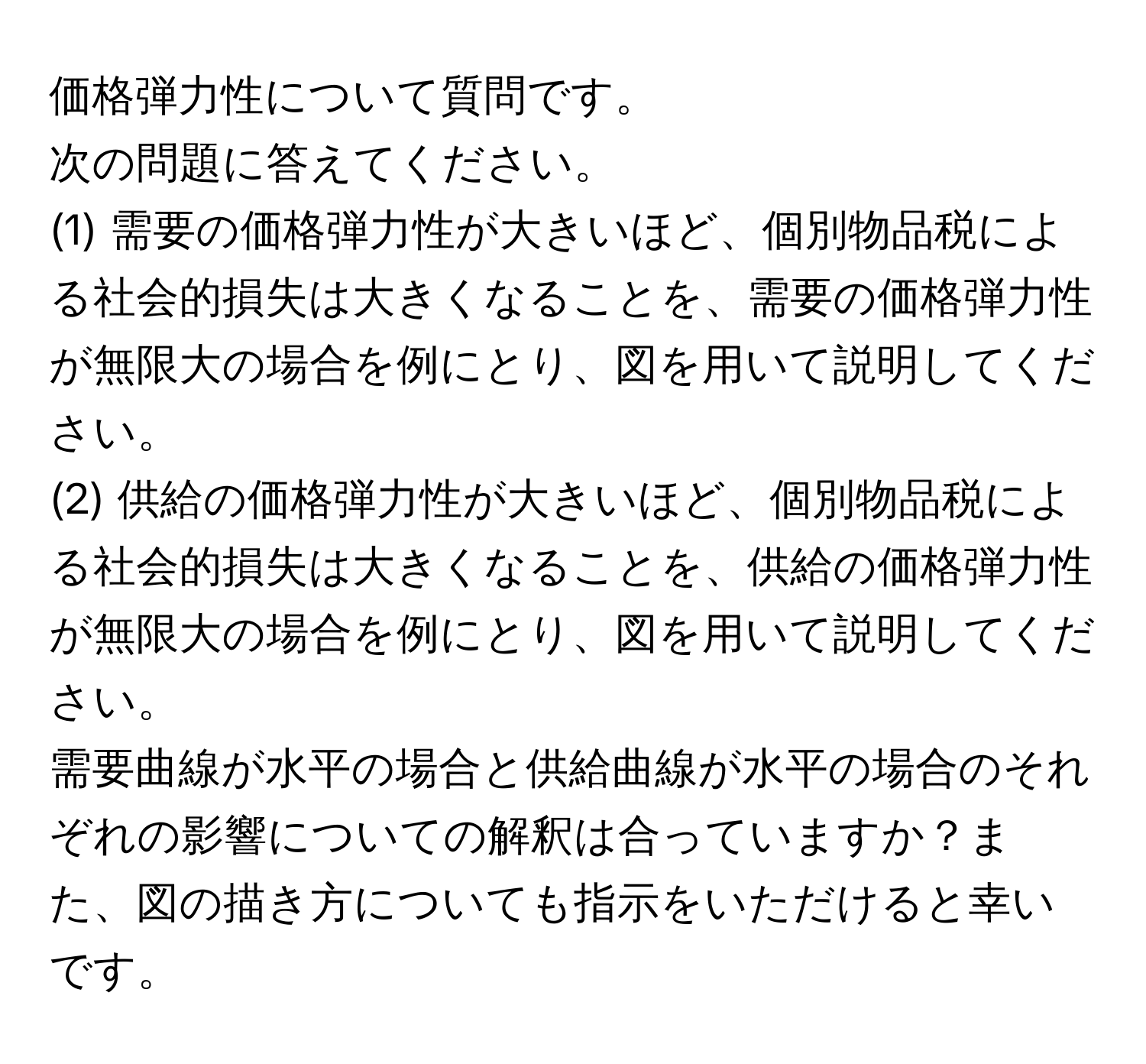 価格弾力性について質問です。 

次の問題に答えてください。
(1) 需要の価格弾力性が大きいほど、個別物品税による社会的損失は大きくなることを、需要の価格弾力性が無限大の場合を例にとり、図を用いて説明してください。

(2) 供給の価格弾力性が大きいほど、個別物品税による社会的損失は大きくなることを、供給の価格弾力性が無限大の場合を例にとり、図を用いて説明してください。

需要曲線が水平の場合と供給曲線が水平の場合のそれぞれの影響についての解釈は合っていますか？また、図の描き方についても指示をいただけると幸いです。