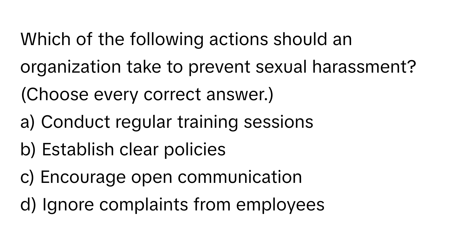 Which of the following actions should an organization take to prevent sexual harassment? (Choose every correct answer.)

a) Conduct regular training sessions
b) Establish clear policies
c) Encourage open communication
d) Ignore complaints from employees