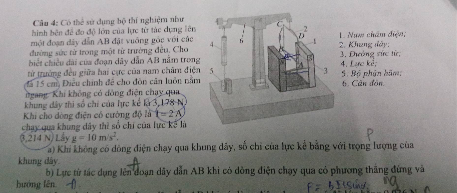 Có thể sử dụng bộ thí nghiệm như
hình bên đề đo độ lớn của lực từ tác dụng lên 
1. Nam châm điện;
một đoạn dãy dẫn AB đặt vuông góc với các 2. Khung dây;
đường sức tử trong một từ trường đều. Cho 
biết chiều dài của đoạn dây dẫn AB nằm trong
3. Đường sức từ;
4. Lực kể;
từ trường đều giữa hai cực của nam châm điệnS. Bộ phận hãm;
là 15 cm. Điều chỉnh để cho đòn cân luôn nằm6. Cân đòn.
ngang. Khi không có đòng điện chạy qua
khung dây thì số chỉ của lực kế là 3, 1 178N
Khi cho dòng điện có cường độ là (=2A
chạy qua khung dây thì số chỉ của lực kế là
3,214 N) Lấy g=10m/s^2. 
a) Khi không có dòng điện chạy qua khung dây, số chỉ của lực kế bằng với trọng lượng của
khung dây.
b) Lực từ tác dụng lên đoạn dây dẫn AB khi có dòng điện chạy qua có phương thẳng đứng và
hướng lên.