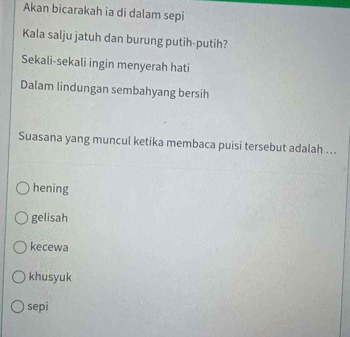 Akan bicarakah ia di dalam sepi
Kala salju jatuh dan burung putih-putih?
Sekali-sekali ingin menyerah hati
Dalam lindungan sembahyang bersih
Suasana yang muncul ketika membaca puisi tersebut adalah ..
hening
gelisah
kecewa
khusyuk
sepi