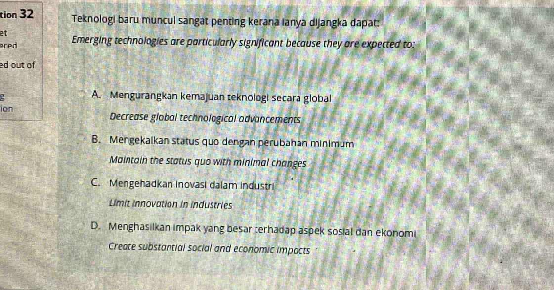 tion 32 Teknologi baru muncul sangat penting kerana Ianya dijangka dapat:
et
ered
Emerging technologies are particularly significant because they are expected to:
ed out of
A. Mengurangkan kemajuan teknologi secara global
ion
Decrease global technological advancements
B. Mengekalkan status quo dengan perubahan minimum
Maintain the status quo with minimal changes
C. Mengehadkan inovasi dalam industri
Limit innovation in industries
D. Menghasilkan impak yang besar terhadap aspek sosial dan ekonomi
Create substantial social and economic impacts