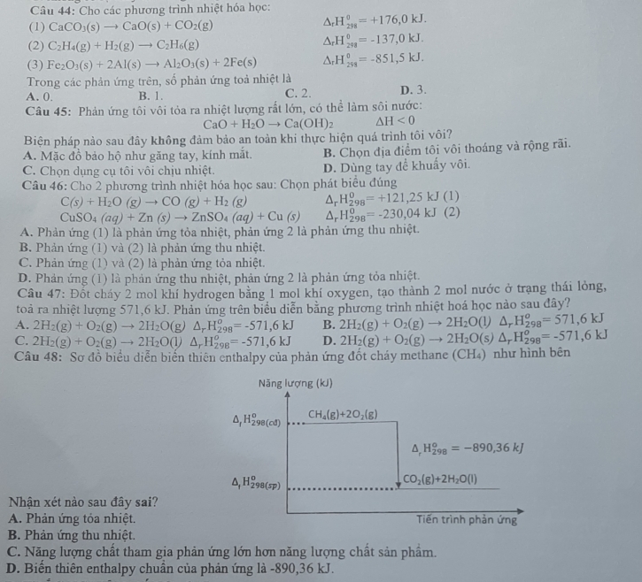 Cho các phương trình nhiệt hóa học:
(1) CaCO_3(s)to CaO(s)+CO_2(g)
△ _rH_(298)^0=+176,0kJ.
(2) C_2H_4(g)+H_2(g)to C_2H_6(g)
△ _rH_(298)^0=-137,0kJ.
(3) Fe_2O_3(s)+2Al(s)to Al_2O_3(s)+2Fe(s) △ _rH_(298)°=-851,5kJ.
Trong các phản ứng trên, số phản ứng toả nhiệt là
A. 0. B. 1. C. 2. D. 3.
Câu 45: Phản ứng tôi vôi tỏa ra nhiệt lượng rất lớn, có thể làm sôi nước:
CaO+H_2Oto Ca(OH)_2 △ H<0</tex>
Biện pháp nảo sau đây không đảm bảo an toàn khi thực hiện quá trình tôi vôi?
A. Mặc đồ bảo hộ nhữ găng tay, kính mắt. B. Chọn địa điểm tôi vôi thoáng và rộng rãi.
C. Chọn dụng cụ tôi vôi chịu nhiệt. D. Dùng tay để khuẩy vôi.
Câu 46: Cho 2 phương trình nhiệt hóa học sau: Chọn phát biểu đúng
C(s)+H_2O(g)to CO(g)+H_2(g) △ _rH_(298)^0=+121,25kJ(1)
CuSO_4(aq)+Zn(s)to ZnSO_4(aq)+Cu(s) △ _rH_(298)^0=-230,04kJ(2)
A. Phản ứng (1) là phản ứng tòa nhiệt, phản ứng 2 là phản ứng thu nhiệt.
B. Phản ứng (1) và (2) là phản ứng thu nhiệt.
C. Phản ứng (1) và (2) là phản ứng tỏa nhiệt.
D. Phản ứng (1) là phản ứng thu nhiệt, phản ứng 2 là phản ứng tỏa nhiệt.
Câu 47: Đốt cháy 2 mol khí hydrogen bằng 1 mol khí oxygen, tạo thành 2 mol nước ở trạng thái lỏng,
toà ra nhiệt lượng 571,6 kJ. Phản ứng trên biểu diễn bằng phương trình nhiệt hoá học nào sau đây?
A. 2H_2(g)+O_2(g)to 2H_2O(g △ _rH_(298)^o=-571,6kJ B. 2H_2(g)+O_2(g)to 2H_2O(l)△ _rH_(298)^o=571,6kJ
C. 2H_2(g)+O_2(g)to 2H_2O(l) △ _rH_(298)^o=-571,6kJ D. 2H_2(g)+O_2(g)to 2H_2O(s)△ _rH_(298)^o=-571,6kJ
Câu 48: Sơ đồ biểu diễn biển thiên enthalpy của phản ứng đốt cháy methane (CH₄) như hình bên
Năng lượng (kJ)
△ _fH_(298(cd))^o CH_4(g)+2O_2(g)
△ _rH_(298)^o=-890,36kJ
△ _fH_(298(sp))^o
CO_2(g)+2H_2O(l)
Nhận xét nào sau đây sai?
A. Phản ứng tóa nhiệt. Tiến trình phản ứng
B. Phản ứng thu nhiệt.
C. Năng lượng chất tham gia phản ứng lớn hơn năng lượng chất sản phẩm.
D. Biến thiên enthalpy chuẩn của phản ứng là -890,36 kJ.