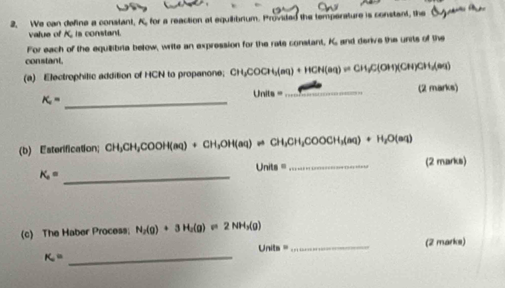 We can define a constant, A. for a reaction at equilibrium. Provided the temperature is constant, the 
value of A is constant. 
For each of the equilibria below, write an expression for the rate constant, K and derive the units of the 
constant. 
(a) Electrophilic addition of HCN to propanone; CH_3COCH_3(aq)+HCN(aq)leftharpoons CH_3C(OH)(CH)CH_3(aq)
K_a= _
Unite=
_ 
(2 marks) 
(b) Esterification; CH_3CH_2COOH(aq)+CH_3OH(aq)leftharpoons CH_3CH_2COOCH_3(aq)+H_2O(aq)
Units= _(2 marks)
K_a= _ 
(c) The Haber Process; N_2(g)+3H_2(g)leftharpoons 2NH_3(g)
Unit . _(2 marks) 
_ K_a=
