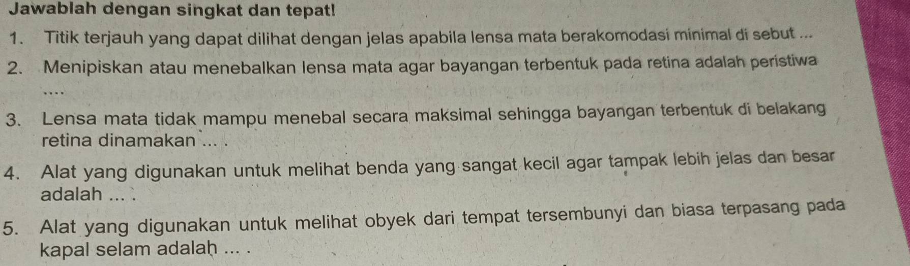 Jawablah dengan singkat dan tepat! 
1. Titik terjauh yang dapat dilihat dengan jelas apabila lensa mata berakomodasi minimal di sebut ... 
2. Menipiskan atau menebalkan lensa mata agar bayangan terbentuk pada retina adalah peristiwa 
_ 
3. Lensa mata tidak mampu menebal secara maksimal sehingga bayangan terbentuk di belakang 
retina dinamakan ... . 
4. Alat yang digunakan untuk melihat benda yang sangat kecil agar tampak lebih jelas dan besar 
adalah ... . 
5. Alat yang digunakan untuk melihat obyek dari tempat tersembunyi dan biasa terpasang pada 
kapal selam adalaḥ ... .