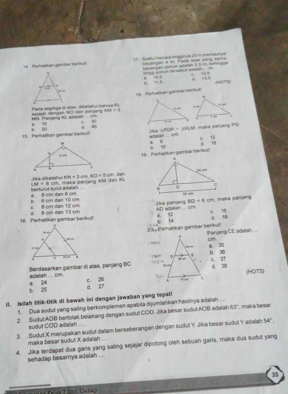 Perhatikan gambar berikut! 17. Suatu menara tingginya 20 m mempunyai
bayangan 4 m. Pada saat yang sama.
bayangan pohon adalah 2,5 m, sehingga
tinggi pohon tersebut adalah ... m.
a. 10.5 c 12,5
b. 11,5 d. 13,5
(HOTS)
18 Perhatikan gambar berikut!
Pada segitiga di atas, diketahui bahwa KL
sejajar dengan NO dan panjang KM=5
MN. Panjang KL adalah ... cm.
a. 10 c. 30
b. 20 d. 40
15. Perhatikan gambar berikut! Jika △ PQRsim △ KLM , maka panjang PQ
adalah ... cm.
a. 9 c. 12
b. 10 d 18
19. Perhatikan gambar berikut!
Jika diketahui
LM=8cm maka panjang KM dan KL KN=3cm,KO=5cm , dan
berturut-turut adalah ._
a. 6 cm dan 8 cm
b. 6 cm dan 10 cm
c. 8 cm dan 12 cm Jika panjang BD=6cm , maka panjang
d. 8 cm dan 13 cm AD adalah ... cm.
16. Perhatikan gambar berikut! a. 12 c. 16
b. 14 d. 18
20 Perhatikan gambar berikut!
Panjang CE adalah ...
nEiscm.
a. 35
b. 36
c. 37
Berdasarkan gambar di atas, panjang BC
d. 38
adaiah ... cm. (HOTS)
a. 24 c. 26
b. 25 d. 27
II. Isilah titik-titik di bawah ini dengan jawaban yang tepat!
1. Dua sudut yang saling berkomplemen apabila dijumlahkan hasilnya adalah ....
2. Sudut AOB bertolak belakang dengan sudut COD. Jika besar sudut AOB adalah 63° , maka besar
sudut COD adalah ....
3. Sudut X merupakan sudut dalam berseberangan dengan sudut Y. Jika besar sudut Y adalah 54°,
maka besar sudut X adalah ....
4. Jika terdapat dua garis yang saling sejajar dipotong oleh sebuah garis, maka dua sudut yang
sehadap besarnya adalah ....
35
a   mt. Genap
