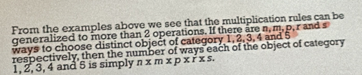 From the examples above we see that the multiplication rules can be 
generalized to more than 2 operations. If there are n, m, p, r and s
ways to choose distinct object of category 1, 2, 3, 4 and 5
respectively, then the number of ways each of the object of category
1, 2, 3, 4 and 5 is simply n* m* p* r* s.