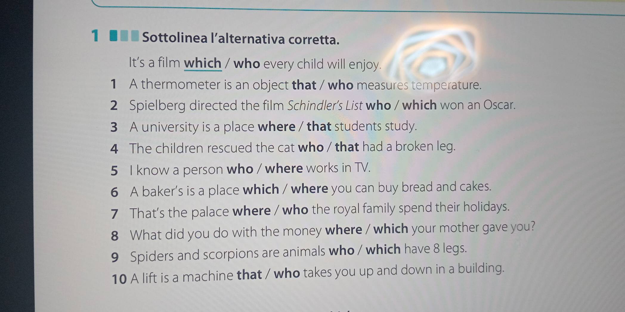 1 ■■ ■ Sottolinea l’alternativa corretta. 
It's a film which / who every child will enjoy. 
1 A thermometer is an object that / who measures temperature. 
2 Spielberg directed the film Schindler's List who / which won an Oscar. 
3 A university is a place where / that students study. 
4 The children rescued the cat who / that had a broken leg. 
5 I know a person who / where works in TV. 
6 A baker’s is a place which / where you can buy bread and cakes. 
7 That's the palace where / who the royal family spend their holidays. 
8 What did you do with the money where / which your mother gave you? 
9 Spiders and scorpions are animals who / which have 8 legs. 
10 A lift is a machine that / who takes you up and down in a building.