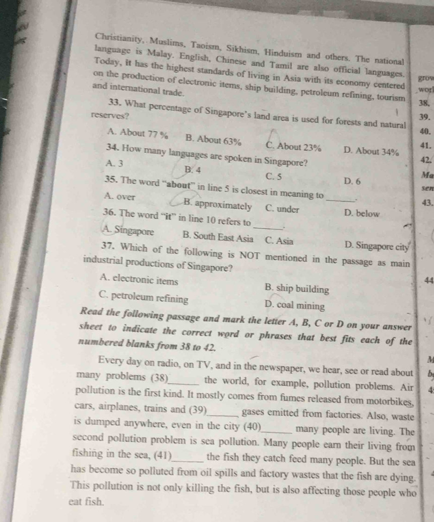 Christianity, Muslims, Taoism, Sikhism, Hinduism and others. The national
language is Malay. English, Chinese and Tamil are also official languages.
Today, it has the highest standards of living in Asia with its economy centered
grow
on the production of electronic items, ship building, petroleum refining, tourism
and international trade.
wor
38,
33. What percentage of Singapore’s land area is used for forests and natural
reserves? 39.
40.
A. About 77 % B. About 63% C. About 23% D. About 34% 41.
34. How many languages are spoken in Singapore? Ma
42.
A. 3 B. 4 C. 5
D. 6
sen
35. The word “about” in line 5 is closest in meaning to . 43.
A. over B. approximately C. under _D. below
36. The word “it” in line 10 refers to .
A. Singapore B. South East Asia_ C. Asia D. Singapore city
37. Which of the following is NOT mentioned in the passage as main
industrial productions of Singapore?
44
A. electronic items B. ship building
C. petroleum refining D. coal mining
Read the following passage and mark the letter A, B, C or D on your answer
sheet to indicate the correct word or phrases that best fits each of the
numbered blanks from 38 to 42. M
Every day on radio, on TV, and in the newspaper, we hear, see or read about b
many problems (38)_ the world, for example, pollution problems. Air 4
pollution is the first kind. It mostly comes from fumes released from motorbikes,
cars, airplanes, trains and (39)_ gases emitted from factories. Also, waste
is dumped anywhere, even in the city (40)_ many people are living. The
second pollution problem is sea pollution. Many people earn their living from
fishing in the sea, (41)_ the fish they catch feed many people. But the sea
has become so polluted from oil spills and factory wastes that the fish are dying.
This pollution is not only killing the fish, but is also affecting those people who
eat fish.