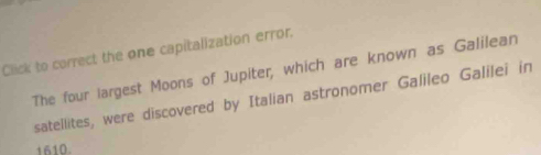 Click to correct the one capitalization error. 
The four largest Moons of Jupiter, which are known as Galilean 
satellites, were discovered by Italian astronomer Galileo Galilei in 
1610.